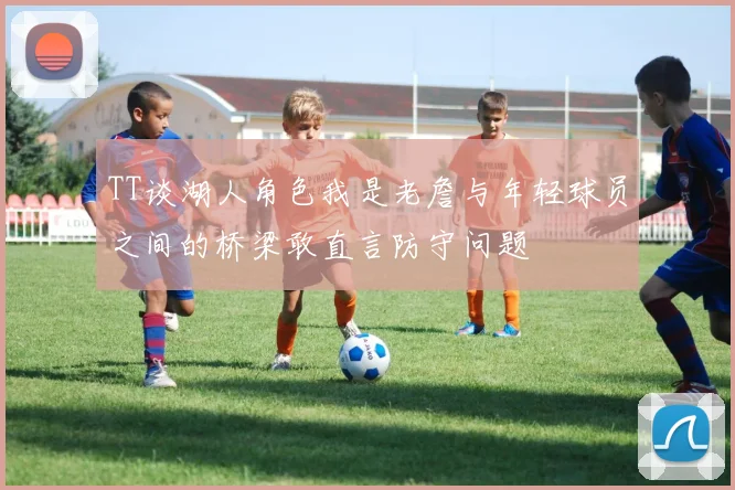 TT谈湖人角色我是老詹与年轻球员之间的桥梁敢直言防守问题