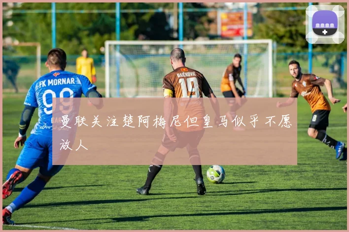 曼联关注楚阿梅尼但皇马似乎不愿放人