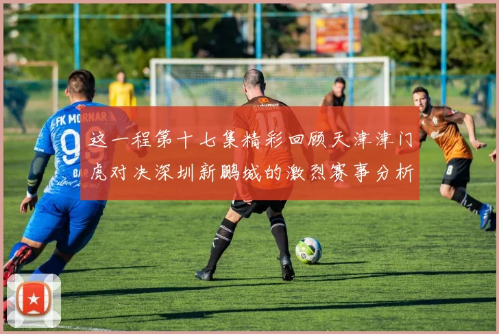 这一程第十七集精彩回顾天津津门虎对决深圳新鹏城的激烈赛事分析与亮点解读