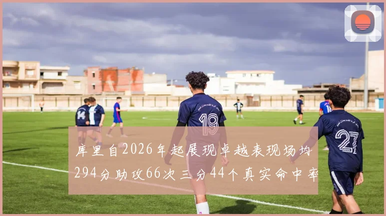 库里自2026年起展现卓越表现场均294分助攻66次三分44个真实命中率高达637