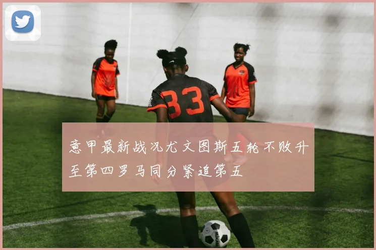 意甲最新战况尤文图斯五轮不败升至第四罗马同分紧追第五