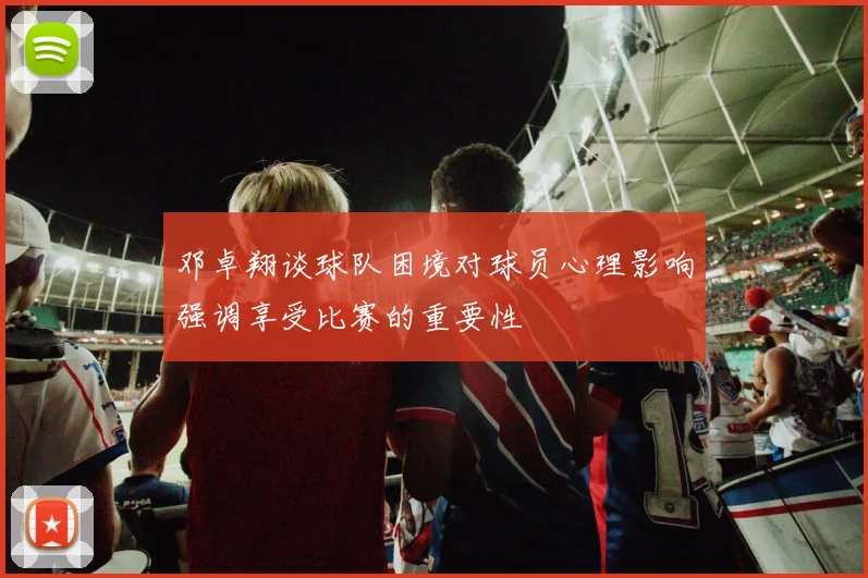 邓卓翔谈球队困境对球员心理影响强调享受比赛的重要性
