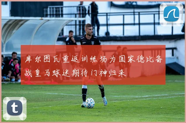 库尔图瓦重返训练场为国家德比备战皇马球迷期待门神归来