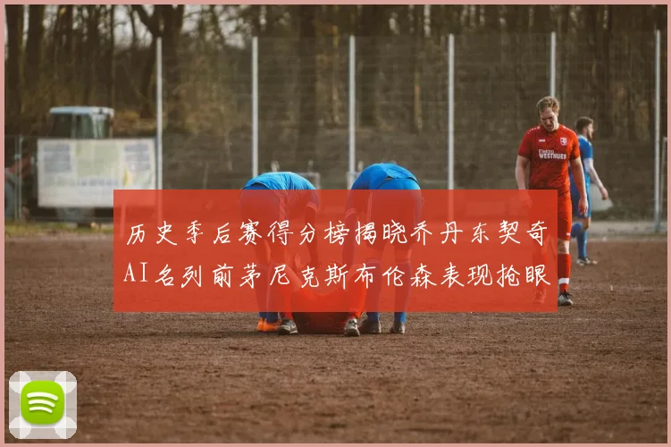 历史季后赛得分榜揭晓乔丹东契奇AI名列前茅尼克斯布伦森表现抢眼