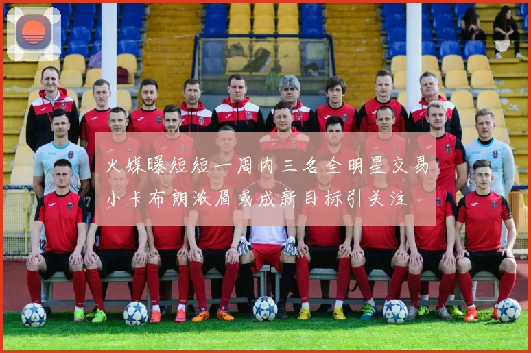 火媒曝短短一周内三名全明星交易小卡布朗浓眉或成新目标引关注