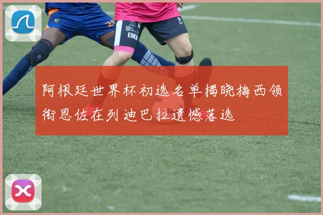 阿根廷世界杯初选名单揭晓梅西领衔恩佐在列迪巴拉遗憾落选