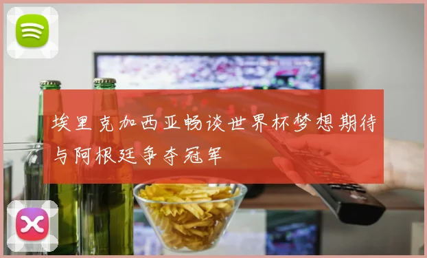 埃里克加西亚畅谈世界杯梦想期待与阿根廷争夺冠军