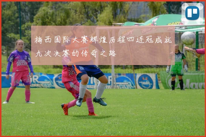 梅西国际大赛辉煌历程四连冠成就九次决赛的传奇之路
