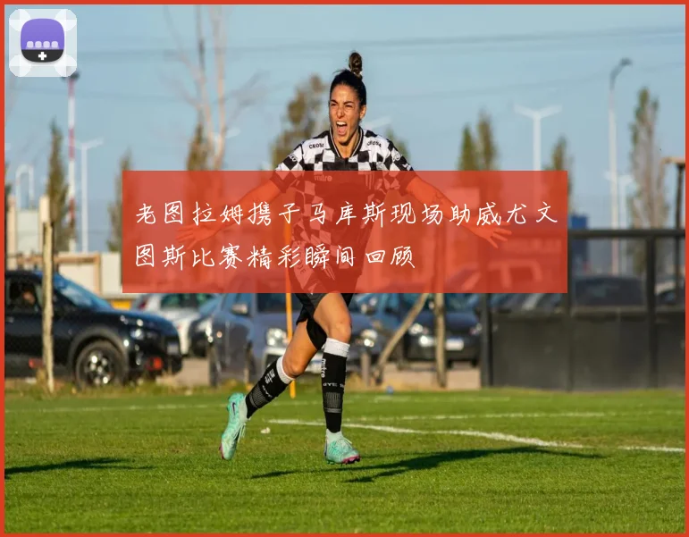老图拉姆携子马库斯现场助威尤文图斯比赛精彩瞬间回顾