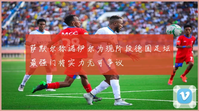 萨默尔称诺伊尔为现阶段德国足坛最强门将实力无可争议
