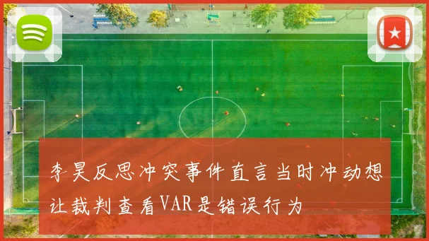 李昊反思冲突事件直言当时冲动想让裁判查看VAR是错误行为