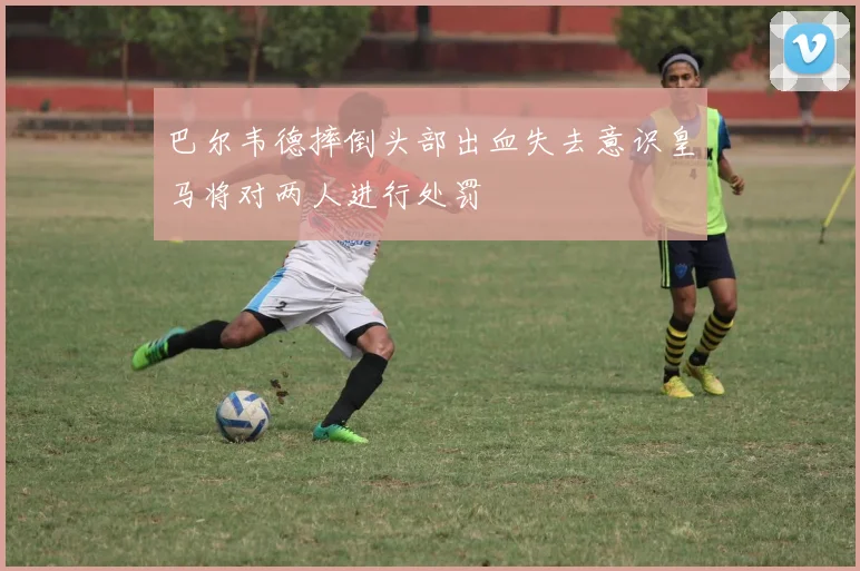 巴尔韦德摔倒头部出血失去意识皇马将对两人进行处罚
