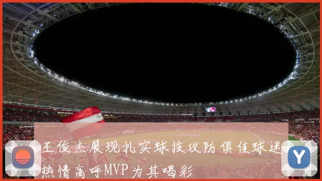 王俊杰展现扎实球技攻防俱佳球迷热情高呼MVP为其喝彩