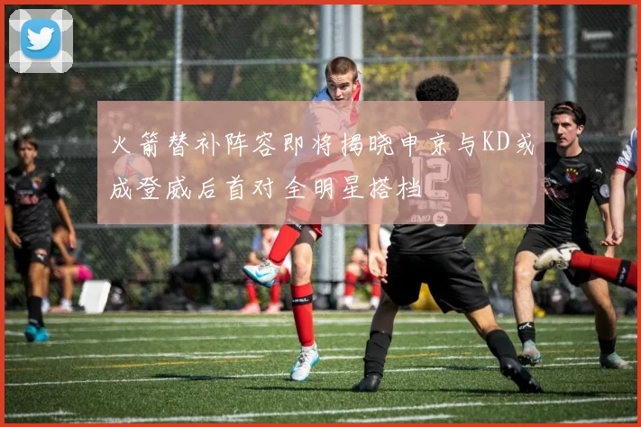火箭替补阵容即将揭晓申京与KD或成登威后首对全明星搭档