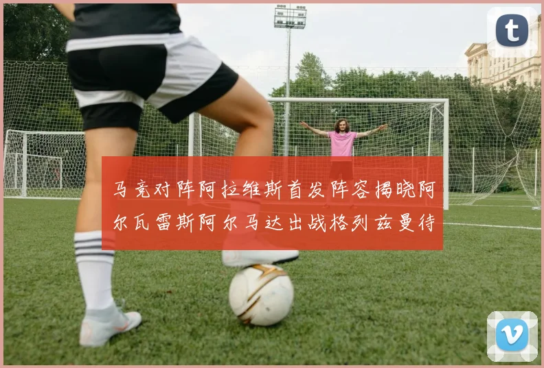 马竞对阵阿拉维斯首发阵容揭晓阿尔瓦雷斯阿尔马达出战格列兹曼待命