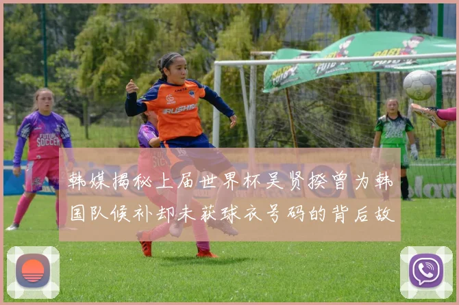 韩媒揭秘上届世界杯吴贤揆曾为韩国队候补却未获球衣号码的背后故事