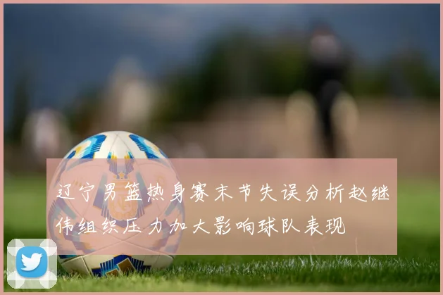 辽宁男篮热身赛末节失误分析赵继伟组织压力加大影响球队表现