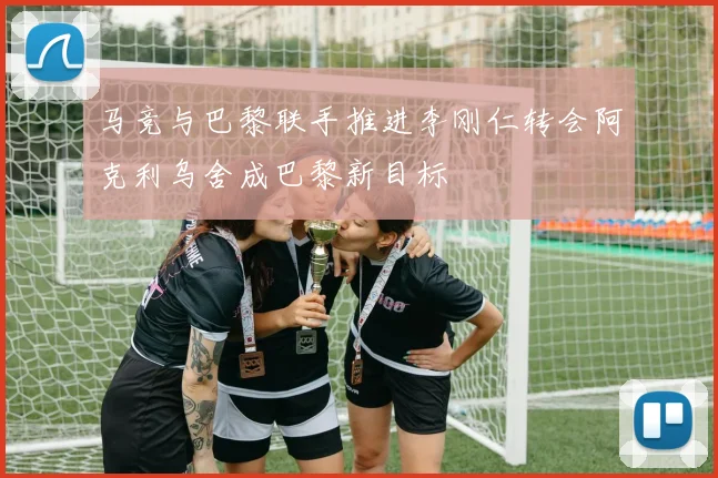 马竞与巴黎联手推进李刚仁转会阿克利乌舍成巴黎新目标