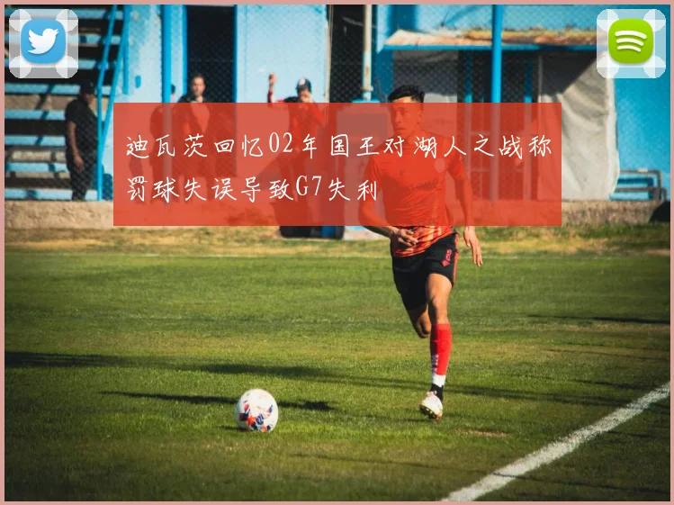 迪瓦茨回忆02年国王对湖人之战称罚球失误导致G7失利