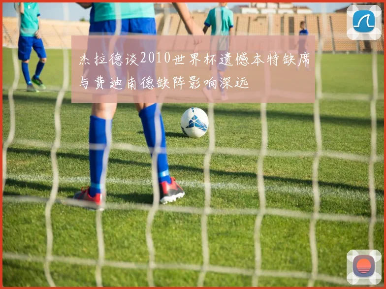 杰拉德谈2010世界杯遗憾本特缺席与费迪南德缺阵影响深远