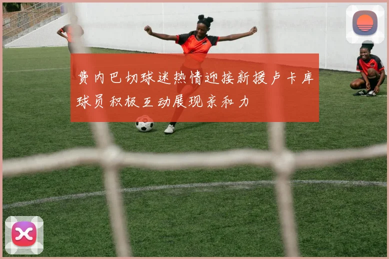 费内巴切球迷热情迎接新援卢卡库球员积极互动展现亲和力