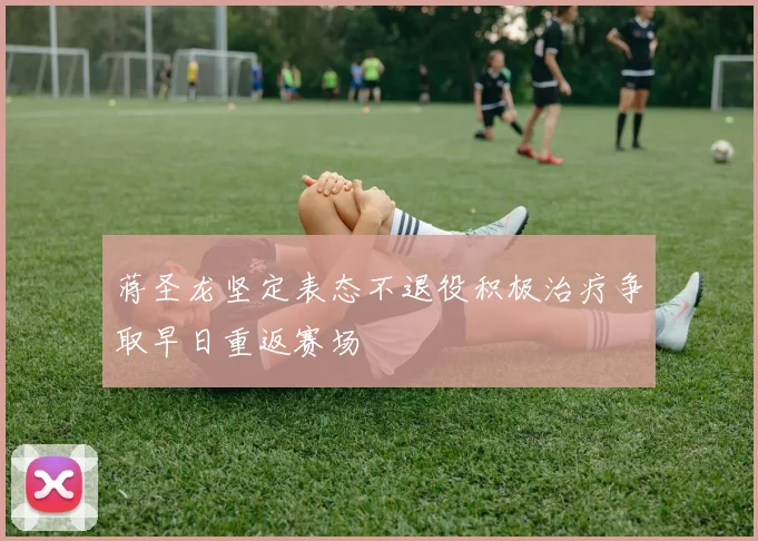 蒋圣龙坚定表态不退役积极治疗争取早日重返赛场